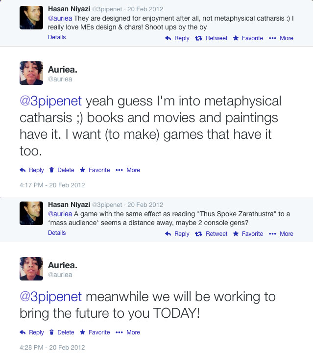 Twitter exchange from February 2012: Auriea tells Hasan Niyazi she wants to make games with metaphysical catharsis; he wagers such a game is two console generations away; she replies 'we will be working to bring the future to you TODAY!' Twitter exchange from February 2012: Auriea tells Hasan Niyazi she wants to make games with metaphysical catharsis; he wagers such a game is two console generations away; she replies 'we will be working to bring the future to you TODAY!'